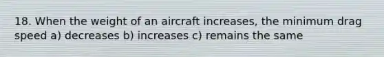 18. When the weight of an aircraft increases, the minimum drag speed a) decreases b) increases c) remains the same