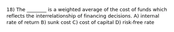 18) The ________ is a weighted average of the cost of funds which reflects the interrelationship of financing decisions. A) internal rate of return B) sunk cost C) cost of capital D) risk-free rate