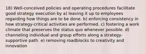 18) Well-conceived policies and operating procedures facilitate good strategy execution by a) leaving it up to employees regarding how things are to be done. b) enforcing consistency in how strategy-critical activities are performed. c) fostering a work climate that preserves the status quo whenever possible. d) channeling individual and group efforts along a strategy-supportive path. e) removing roadblocks to creativity and innovation