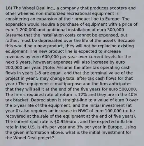 18) The Wheel Deal Inc., a company that produces scooters and other wheeled non-motorized recreational equipment is considering an expansion of their product line to Europe. The expansion would require a purchase of equipment with a price of euro 1,200,000 and additional installation of euro 300,000 (assume that the installation costs cannot be expensed, but rather, must be depreciated over the life of the asset). Because this would be a new product, they will not be replacing existing equipment. The new product line is expected to increase revenues by euro 600,000 per year over current levels for the next 5 years, however; expenses will also increase by euro 200,000 per year. (Note: Assume the after-tax operating cash flows in years 1-5 are equal, and that the terminal value of the project in year 5 may change total after-tax cash flows for that year.) The equipment is multipurpose and the firm anticipates that they will sell it at the end of the five years for euro 500,000. The firm's required rate of return is 12% and they are in the 40% tax bracket. Depreciation is straight-line to a value of euro 0 over the 5-year life of the equipment, and the initial investment (at year 0) also requires an increase in NWC of euro 100,000 (to be recovered at the sale of the equipment at the end of five years). The current spot rate is 0.95/euro , and the expected inflation rate in the U.S. is 4% per year and 3% per year in Europe. Using the given information above, what is the initial investment for the Wheel Deal project?