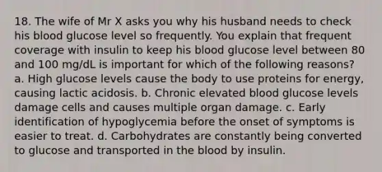 18. The wife of Mr X asks you why his husband needs to check his blood glucose level so frequently. You explain that frequent coverage with insulin to keep his blood glucose level between 80 and 100 mg/dL is important for which of the following reasons? a. High glucose levels cause the body to use proteins for energy, causing lactic acidosis. b. Chronic elevated blood glucose levels damage cells and causes multiple organ damage. c. Early identification of hypoglycemia before the onset of symptoms is easier to treat. d. Carbohydrates are constantly being converted to glucose and transported in the blood by insulin.