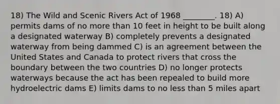 18) The Wild and Scenic Rivers Act of 1968 ________. 18) A) permits dams of no <a href='https://www.questionai.com/knowledge/keWHlEPx42-more-than' class='anchor-knowledge'>more than</a> 10 feet in height to be built along a designated waterway B) completely prevents a designated waterway from being dammed C) is an agreement between the United States and Canada to protect rivers that cross the boundary between the two countries D) no longer protects waterways because the act has been repealed to build more hydroelectric dams E) limits dams to no <a href='https://www.questionai.com/knowledge/k7BtlYpAMX-less-than' class='anchor-knowledge'>less than</a> 5 miles apart