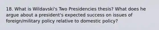 18. What is Wildavski's Two Presidencies thesis? What does he argue about a president's expected success on issues of foreign/military policy relative to domestic policy?