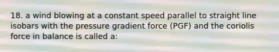 18. a wind blowing at a constant speed parallel to straight line isobars with the pressure gradient force (PGF) and the coriolis force in balance is called a: