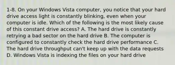 1-8. On your Windows Vista computer, you notice that your hard drive access light is constantly blinking, even when your computer is idle. Which of the following is the most likely cause of this constant drive access? A. The hard drive is constantly retrying a bad sector on the hard drive B. The computer is configured to constantly check the hard drive performance C. The hard drive throughput can't keep up with the data requests D. Windows Vista is indexing the files on your hard drive