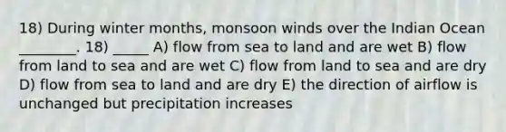 18) During winter months, monsoon winds over the Indian Ocean ________. 18) _____ A) flow from sea to land and are wet B) flow from land to sea and are wet C) flow from land to sea and are dry D) flow from sea to land and are dry E) the direction of airflow is unchanged but precipitation increases