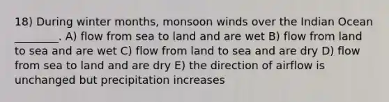 18) During winter months, monsoon winds over the Indian Ocean ________. A) flow from sea to land and are wet B) flow from land to sea and are wet C) flow from land to sea and are dry D) flow from sea to land and are dry E) the direction of airflow is unchanged but precipitation increases