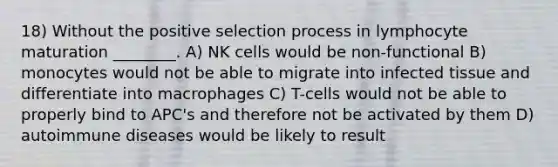 18) Without the positive selection process in lymphocyte maturation ________. A) NK cells would be non-functional B) monocytes would not be able to migrate into infected tissue and differentiate into macrophages C) T-cells would not be able to properly bind to APC's and therefore not be activated by them D) autoimmune diseases would be likely to result