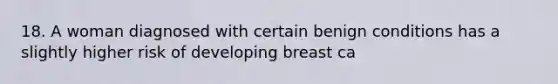 18. A woman diagnosed with certain benign conditions has a slightly higher risk of developing breast ca