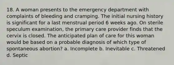 18. A woman presents to the emergency department with complaints of bleeding and cramping. The initial nursing history is significant for a last menstrual period 6 weeks ago. On sterile speculum examination, the primary care provider finds that the cervix is closed. The anticipated plan of care for this woman would be based on a probable diagnosis of which type of spontaneous abortion? a. Incomplete b. Inevitable c. Threatened d. Septic