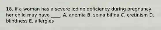 18. If a woman has a severe iodine deficiency during pregnancy, her child may have ____. A. anemia B. spina bifida C. cretinism D. blindness E. allergies