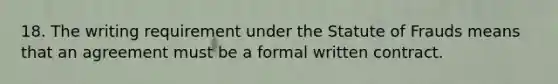 18. The writing requirement under the Statute of Frauds means that an agreement must be a formal written contract.