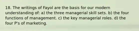 18. The writings of Fayol are the basis for our modern understanding of: a) the three managerial skill sets. b) the four functions of management. c) the key managerial roles. d) the four P's of marketing.