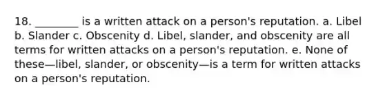 18. ________ is a written attack on a person's reputation. a. Libel b. Slander c. Obscenity d. Libel, slander, and obscenity are all terms for written attacks on a person's reputation. e. None of these—libel, slander, or obscenity—is a term for written attacks on a person's reputation.