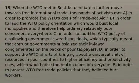 18) When the WTO met in Seattle to initiate a further move towards free international trade, thousands of activists met A) in order to promote the WTO's goals of "Trade-not Aid." B) in order to laud the WTO policy orientation which would bust local monopolies and therefore help ordinary relatively poor consumers everywhere. C) in order to laud the WTO policy of disallowing government sweetheart deals, which typically meant that corrupt governments subsidized their in-laws' conglomerates on the backs of poor taxpayers. D) in order to support the WTO efforts of bringing about a universal shift of resources in poor countries to higher efficiency and productivity uses, which would raise the real incomes of everyone. E) in order to protest WTO free trade policies that they believed hurt workers.