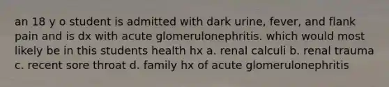 an 18 y o student is admitted with dark urine, fever, and flank pain and is dx with acute glomerulonephritis. which would most likely be in this students health hx a. renal calculi b. renal trauma c. recent sore throat d. family hx of acute glomerulonephritis