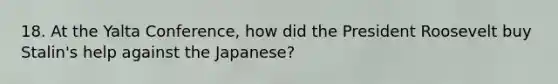 18. At the Yalta Conference, how did the President Roosevelt buy Stalin's help against the Japanese?