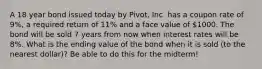 A 18 year bond issued today by Pivot, Inc. has a coupon rate of 9%, a required return of 11% and a face value of 1000. The bond will be sold 7 years from now when interest rates will be 8%. What is the ending value of the bond when it is sold (to the nearest dollar)? Be able to do this for the midterm!