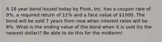 A 18 year bond issued today by Pivot, Inc. has a coupon rate of 9%, a required return of 11% and a face value of 1000. The bond will be sold 7 years from now when interest rates will be 8%. What is the ending value of the bond when it is sold (to the nearest dollar)? Be able to do this for the midterm!