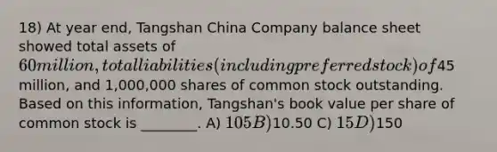 18) At year end, Tangshan China Company balance sheet showed total assets of 60 million, total liabilities (including preferred stock) of45 million, and 1,000,000 shares of common stock outstanding. Based on this information, Tangshan's book value per share of common stock is ________. A) 105 B)10.50 C) 15 D)150