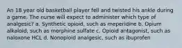 An 18 year old basketball player fell and twisted his ankle during a game. The nurse will expect to administer which type of analgesic? a. Synthetic opioid, such as meperidine b. Opium alkaloid, such as morphine sulfate c. Opioid antagonist, such as naloxone HCL d. Nonopioid analgesic, such as ibuprofen