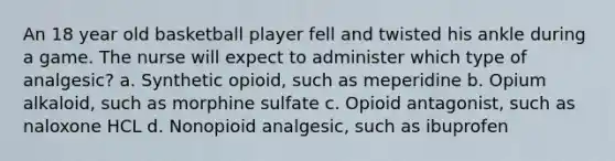 An 18 year old basketball player fell and twisted his ankle during a game. The nurse will expect to administer which type of analgesic? a. Synthetic opioid, such as meperidine b. Opium alkaloid, such as morphine sulfate c. Opioid antagonist, such as naloxone HCL d. Nonopioid analgesic, such as ibuprofen