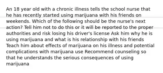 An 18 year old with a chronic illness tells the school nurse that he has recently started using marijuana with his friends on weekends. Which of the following should be the nurse's next action? Tell him not to do this or it will be reported to the proper authorities and risk losing his driver's license Ask him why he is using marijuana and what is his relationship with his friends Teach him about effects of marijuana on his illness and potential complications with marijuana use Recommend counseling so that he understands the serious consequences of using marijuana