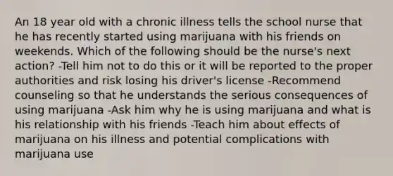 An 18 year old with a chronic illness tells the school nurse that he has recently started using marijuana with his friends on weekends. Which of the following should be the nurse's next action? -Tell him not to do this or it will be reported to the proper authorities and risk losing his driver's license -Recommend counseling so that he understands the serious consequences of using marijuana -Ask him why he is using marijuana and what is his relationship with his friends -Teach him about effects of marijuana on his illness and potential complications with marijuana use