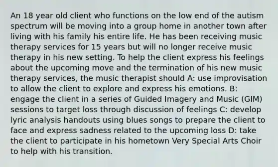 An 18 year old client who functions on the low end of the autism spectrum will be moving into a group home in another town after living with his family his entire life. He has been receiving music therapy services for 15 years but will no longer receive music therapy in his new setting. To help the client express his feelings about the upcoming move and the termination of his new music therapy services, the music therapist should A: use improvisation to allow the client to explore and express his emotions. B: engage the client in a series of Guided Imagery and Music (GIM) sessions to target loss through discussion of feelings C: develop lyric analysis handouts using blues songs to prepare the client to face and express sadness related to the upcoming loss D: take the client to participate in his hometown Very Special Arts Choir to help with his transition.