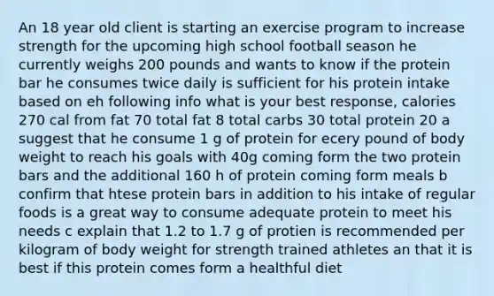 An 18 year old client is starting an exercise program to increase strength for the upcoming high school football season he currently weighs 200 pounds and wants to know if the protein bar he consumes twice daily is sufficient for his protein intake based on eh following info what is your best response, calories 270 cal from fat 70 total fat 8 total carbs 30 total protein 20 a suggest that he consume 1 g of protein for ecery pound of body weight to reach his goals with 40g coming form the two protein bars and the additional 160 h of protein coming form meals b confirm that htese protein bars in addition to his intake of regular foods is a great way to consume adequate protein to meet his needs c explain that 1.2 to 1.7 g of protien is recommended per kilogram of body weight for strength trained athletes an that it is best if this protein comes form a healthful diet