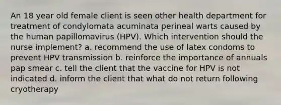 An 18 year old female client is seen other health department for treatment of condylomata acuminata perineal warts caused by the human papillomavirus (HPV). Which intervention should the nurse implement? a. recommend the use of latex condoms to prevent HPV transmission b. reinforce the importance of annuals pap smear c. tell the client that the vaccine for HPV is not indicated d. inform the client that what do not return following cryotherapy