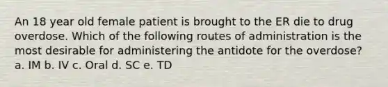 An 18 year old female patient is brought to the ER die to drug overdose. Which of the following routes of administration is the most desirable for administering the antidote for the overdose? a. IM b. IV c. Oral d. SC e. TD