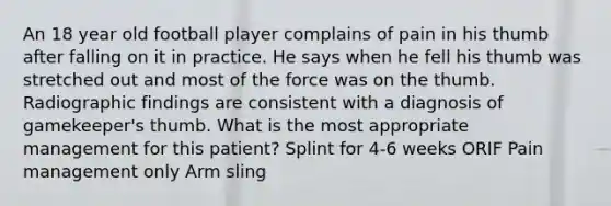 An 18 year old football player complains of pain in his thumb after falling on it in practice. He says when he fell his thumb was stretched out and most of the force was on the thumb. Radiographic findings are consistent with a diagnosis of gamekeeper's thumb. What is the most appropriate management for this patient? Splint for 4-6 weeks ORIF Pain management only Arm sling