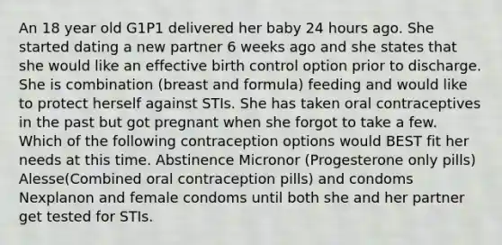 An 18 year old G1P1 delivered her baby 24 hours ago. She started dating a new partner 6 weeks ago and she states that she would like an effective birth control option prior to discharge. She is combination (breast and formula) feeding and would like to protect herself against STIs. She has taken oral contraceptives in the past but got pregnant when she forgot to take a few. Which of the following contraception options would BEST fit her needs at this time. Abstinence Micronor (Progesterone only pills) Alesse(Combined oral contraception pills) and condoms Nexplanon and female condoms until both she and her partner get tested for STIs.