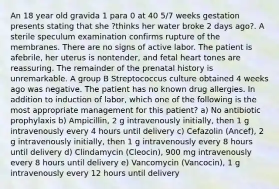 An 18 year old gravida 1 para 0 at 40 5/7 weeks gestation presents stating that she ?thinks her water broke 2 days ago?. A sterile speculum examination confirms rupture of the membranes. There are no signs of active labor. The patient is afebrile, her uterus is nontender, and fetal heart tones are reassuring. The remainder of the prenatal history is unremarkable. A group B Streptococcus culture obtained 4 weeks ago was negative. The patient has no known drug allergies. In addition to induction of labor, which one of the following is the most appropriate management for this patient? a) No antibiotic prophylaxis b) Ampicillin, 2 g intravenously initially, then 1 g intravenously every 4 hours until delivery c) Cefazolin (Ancef), 2 g intravenously initially, then 1 g intravenously every 8 hours until delivery d) Clindamycin (Cleocin), 900 mg intravenously every 8 hours until delivery e) Vancomycin (Vancocin), 1 g intravenously every 12 hours until delivery