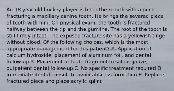 An 18 year old hockey player is hit in the mouth with a puck, fracturing a maxillary canine tooth. He brings the severed piece of tooth with him. On physical exam, the tooth is fractured halfway between the tip and the gumline. The root of the tooth is still firmly intact. The exposed fracture site has a yellowish tinge without blood. Of the following choices, which is the most appropriate management for this patient? A. Application of calcium hydroxide, placement of aluminum foil, and dental follow-up B. Placement of tooth fragment in saline gauze, outpatient dental follow-up C. No specific treatment required D. Immediate dental consult to avoid abscess formation E. Replace fractured piece and place acrylic splint