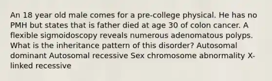 An 18 year old male comes for a pre-college physical. He has no PMH but states that is father died at age 30 of colon cancer. A flexible sigmoidoscopy reveals numerous adenomatous polyps. What is the inheritance pattern of this disorder? Autosomal dominant Autosomal recessive Sex chromosome abnormality X-linked recessive