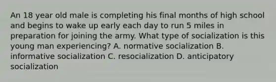 An 18 year old male is completing his final months of high school and begins to wake up early each day to run 5 miles in preparation for joining the army. What type of socialization is this young man experiencing? A. normative socialization B. informative socialization C. resocialization D. anticipatory socialization