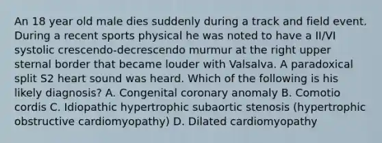 An 18 year old male dies suddenly during a track and field event. During a recent sports physical he was noted to have a II/VI systolic crescendo-decrescendo murmur at the right upper sternal border that became louder with Valsalva. A paradoxical split S2 heart sound was heard. Which of the following is his likely diagnosis? A. Congenital coronary anomaly B. Comotio cordis C. Idiopathic hypertrophic subaortic stenosis (hypertrophic obstructive cardiomyopathy) D. Dilated cardiomyopathy