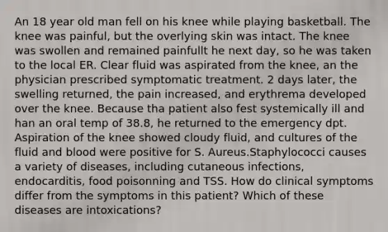 An 18 year old man fell on his knee while playing basketball. The knee was painful, but the overlying skin was intact. The knee was swollen and remained painfullt he next day, so he was taken to the local ER. Clear fluid was aspirated from the knee, an the physician prescribed symptomatic treatment. 2 days later, the swelling returned, the pain increased, and erythrema developed over the knee. Because tha patient also fest systemically ill and han an oral temp of 38.8, he returned to the emergency dpt. Aspiration of the knee showed cloudy fluid, and cultures of the fluid and blood were positive for S. Aureus.Staphylococci causes a variety of diseases, including cutaneous infections, endocarditis, food poisonning and TSS. How do clinical symptoms differ from the symptoms in this patient? Which of these diseases are intoxications?