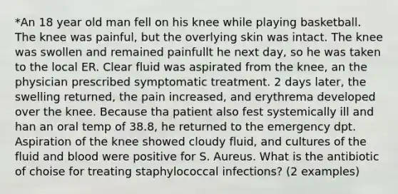 *An 18 year old man fell on his knee while playing basketball. The knee was painful, but the overlying skin was intact. The knee was swollen and remained painfullt he next day, so he was taken to the local ER. Clear fluid was aspirated from the knee, an the physician prescribed symptomatic treatment. 2 days later, the swelling returned, the pain increased, and erythrema developed over the knee. Because tha patient also fest systemically ill and han an oral temp of 38.8, he returned to the emergency dpt. Aspiration of the knee showed cloudy fluid, and cultures of the fluid and blood were positive for S. Aureus. What is the antibiotic of choise for treating staphylococcal infections? (2 examples)