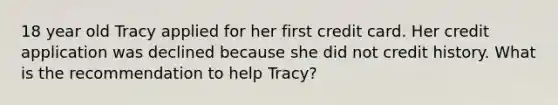 18 year old Tracy applied for her first credit card. Her credit application was declined because she did not credit history. What is the recommendation to help Tracy?