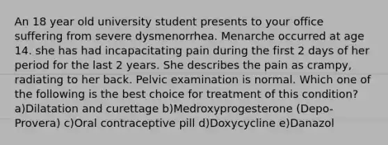 An 18 year old university student presents to your office suffering from severe dysmenorrhea. Menarche occurred at age 14. she has had incapacitating pain during the first 2 days of her period for the last 2 years. She describes the pain as crampy, radiating to her back. Pelvic examination is normal. Which one of the following is the best choice for treatment of this condition? a)Dilatation and curettage b)Medroxyprogesterone (Depo-Provera) c)Oral contraceptive pill d)Doxycycline e)Danazol