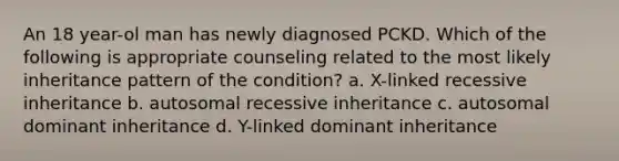 An 18 year-ol man has newly diagnosed PCKD. Which of the following is appropriate counseling related to the most likely inheritance pattern of the condition? a. X-linked recessive inheritance b. autosomal recessive inheritance c. autosomal dominant inheritance d. Y-linked dominant inheritance