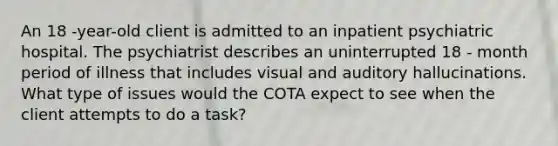 An 18 -year-old client is admitted to an inpatient psychiatric hospital. The psychiatrist describes an uninterrupted 18 - month period of illness that includes visual and auditory hallucinations. What type of issues would the COTA expect to see when the client attempts to do a task?