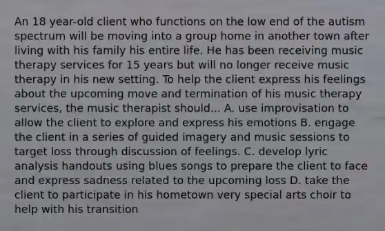 An 18 year-old client who functions on the low end of the autism spectrum will be moving into a group home in another town after living with his family his entire life. He has been receiving music therapy services for 15 years but will no longer receive music therapy in his new setting. To help the client express his feelings about the upcoming move and termination of his music therapy services, the music therapist should... A. use improvisation to allow the client to explore and express his emotions B. engage the client in a series of guided imagery and music sessions to target loss through discussion of feelings. C. develop lyric analysis handouts using blues songs to prepare the client to face and express sadness related to the upcoming loss D. take the client to participate in his hometown very special arts choir to help with his transition