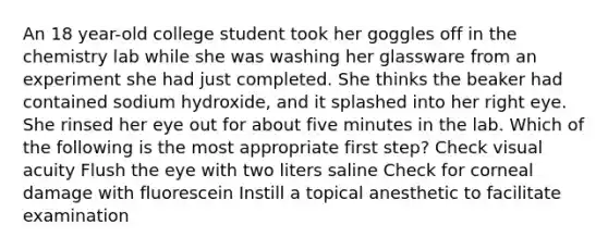 An 18 year-old college student took her goggles off in the chemistry lab while she was washing her glassware from an experiment she had just completed. She thinks the beaker had contained sodium hydroxide, and it splashed into her right eye. She rinsed her eye out for about five minutes in the lab. Which of the following is the most appropriate first step? Check visual acuity Flush the eye with two liters saline Check for corneal damage with fluorescein Instill a topical anesthetic to facilitate examination