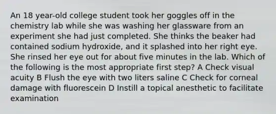 An 18 year-old college student took her goggles off in the chemistry lab while she was washing her glassware from an experiment she had just completed. She thinks the beaker had contained sodium hydroxide, and it splashed into her right eye. She rinsed her eye out for about five minutes in the lab. Which of the following is the most appropriate first step? A Check visual acuity B Flush the eye with two liters saline C Check for corneal damage with fluorescein D Instill a topical anesthetic to facilitate examination