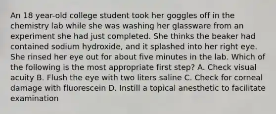 An 18 year-old college student took her goggles off in the chemistry lab while she was washing her glassware from an experiment she had just completed. She thinks the beaker had contained sodium hydroxide, and it splashed into her right eye. She rinsed her eye out for about five minutes in the lab. Which of the following is the most appropriate first step? A. Check visual acuity B. Flush the eye with two liters saline C. Check for corneal damage with fluorescein D. Instill a topical anesthetic to facilitate examination