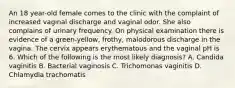 An 18 year-old female comes to the clinic with the complaint of increased vaginal discharge and vaginal odor. She also complains of urinary frequency. On physical examination there is evidence of a green-yellow, frothy, malodorous discharge in the vagina. The cervix appears erythematous and the vaginal pH is 6. Which of the following is the most likely diagnosis? A. Candida vaginitis B. Bacterial vaginosis C. Trichomonas vaginitis D. Chlamydia trachomatis